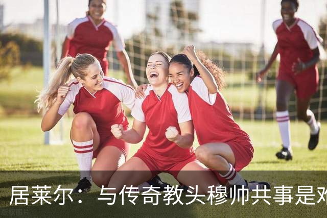 居莱尔：与传奇教头穆帅共事是难得机会，赛场之外他待人也很坦诚