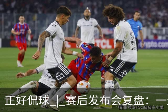 正好侃球 | 赛后发布会复盘：一边是绝境后的欣喜，一边是占优却失利的遗憾