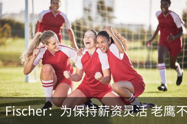 Fischer：为保持薪资灵活 老鹰不急于跟多尔特提前续约